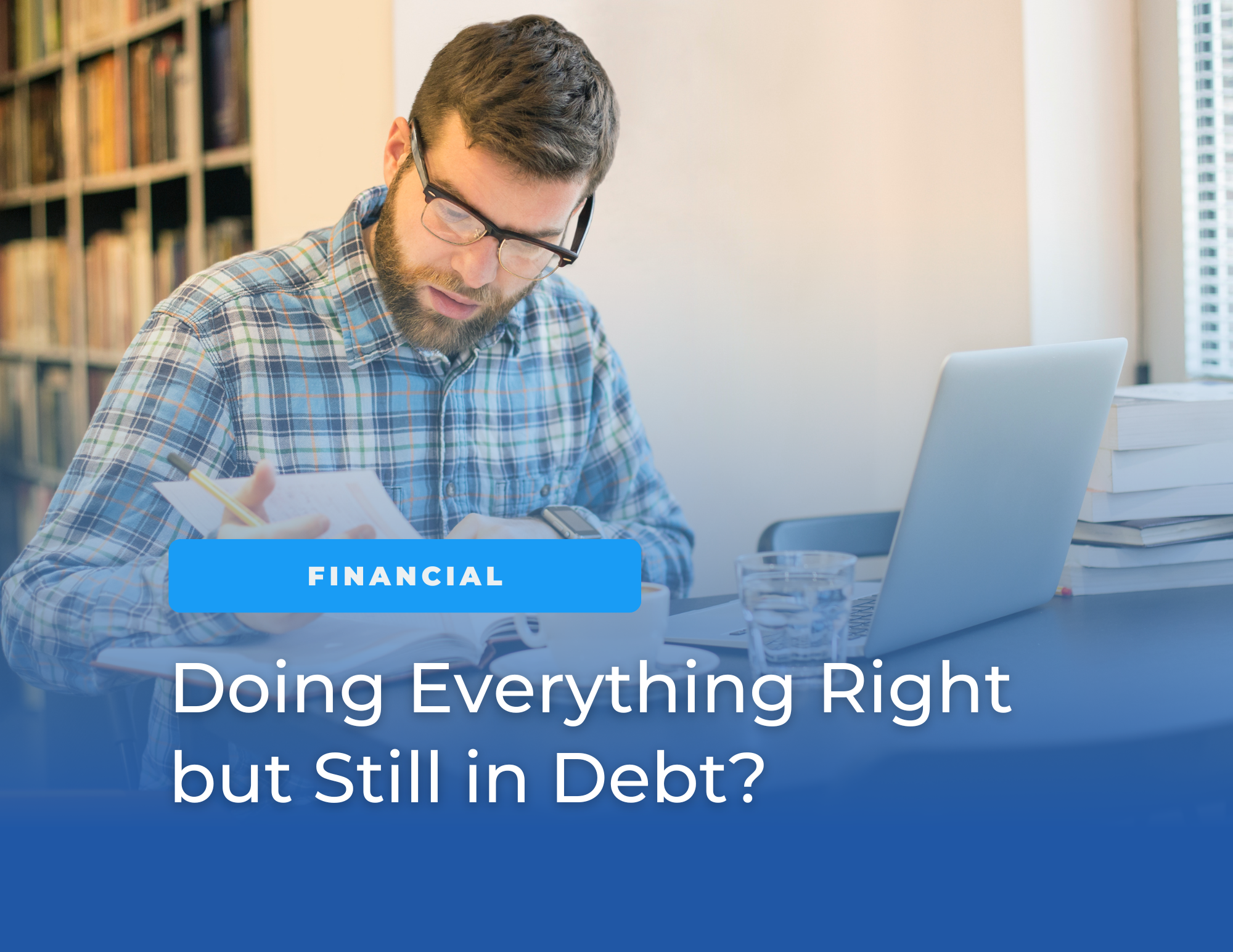 A man wearing glasses reviews paperwork while sitting at a desk with a laptop, books, and a glass of water in a home office setting. Blue overlay text reads: “FINANCIAL” and “Doing Everything Right but Still in Debt?”